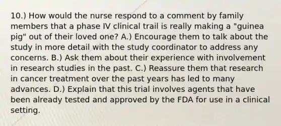 10.) How would the nurse respond to a comment by family members that a phase IV clinical trail is really making a "guinea pig" out of their loved one? A.) Encourage them to talk about the study in more detail with the study coordinator to address any concerns. B.) Ask them about their experience with involvement in research studies in the past. C.) Reassure them that research in cancer treatment over the past years has led to many advances. D.) Explain that this trial involves agents that have been already tested and approved by the FDA for use in a clinical setting.