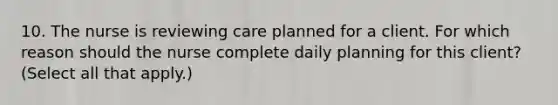 10. The nurse is reviewing care planned for a client. For which reason should the nurse complete daily planning for this client? (Select all that apply.)