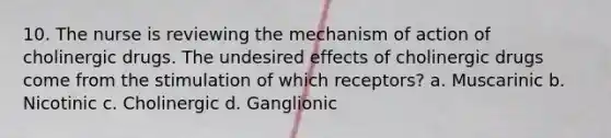 10. The nurse is reviewing the mechanism of action of cholinergic drugs. The undesired effects of cholinergic drugs come from the stimulation of which receptors? a. Muscarinic b. Nicotinic c. Cholinergic d. Ganglionic