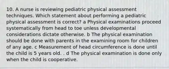 10. A nurse is reviewing pediatric physical assessment techniques. Which statement about performing a pediatric physical assessment is correct? a Physical examinations proceed systematically from head to toe unless developmental considerations dictate otherwise. b The physical examination should be done with parents in the examining room for children of any age. c Measurement of head circumference is done until the child is 5 years old. . d The physical examination is done only when the child is cooperative.