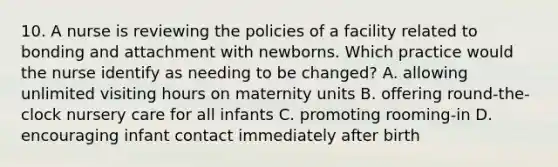 10. A nurse is reviewing the policies of a facility related to bonding and attachment with newborns. Which practice would the nurse identify as needing to be changed? A. allowing unlimited visiting hours on maternity units B. offering round-the-clock nursery care for all infants C. promoting rooming-in D. encouraging infant contact immediately after birth