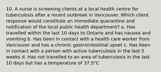 10. A nurse is screening clients at a local health centre for tuberculosis after a recent outbreak in Vancouver. Which client response would constitute an immediate quarantine and notification of the local public health department? a. Has travelled within the last 10 days to Ontario and has nausea and vomiting b. Has been in contact with a health care worker from Vancouver and has a chronic gastrointestinal upset c. Has been in contact with a person with active tuberculosis in the last 5 weeks d. Has not travelled to an area of tuberculosis in the last 10 days but has a temperature of 37.5°C