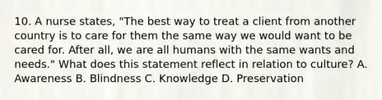 10. A nurse states, "The best way to treat a client from another country is to care for them the same way we would want to be cared for. After all, we are all humans with the same wants and needs." What does this statement reflect in relation to culture? A. Awareness B. Blindness C. Knowledge D. Preservation