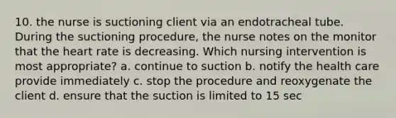 10. the nurse is suctioning client via an endotracheal tube. During the suctioning procedure, the nurse notes on the monitor that the heart rate is decreasing. Which nursing intervention is most appropriate? a. continue to suction b. notify the health care provide immediately c. stop the procedure and reoxygenate the client d. ensure that the suction is limited to 15 sec