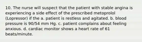 10. The nurse will suspect that the patient with stable angina is experiencing a side effect of the prescribed metoprolol (Lopressor) if the a. patient is restless and agitated. b. blood pressure is 90/54 mm Hg. c. patient complains about feeling anxious. d. cardiac monitor shows a heart rate of 61 beats/minute.