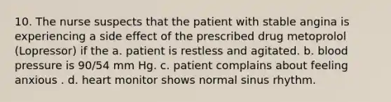 10. The nurse suspects that the patient with stable angina is experiencing a side effect of the prescribed drug metoprolol (Lopressor) if the a. patient is restless and agitated. b. blood pressure is 90/54 mm Hg. c. patient complains about feeling anxious . d. heart monitor shows normal sinus rhythm.