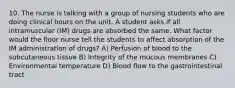 10. The nurse is talking with a group of nursing students who are doing clinical hours on the unit. A student asks if all intramuscular (IM) drugs are absorbed the same. What factor would the floor nurse tell the students to affect absorption of the IM administration of drugs? A) Perfusion of blood to the subcutaneous tissue B) Integrity of the mucous membranes C) Environmental temperature D) Blood flow to the gastrointestinal tract