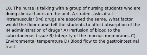 10. The nurse is talking with a group of nursing students who are doing clinical hours on the unit. A student asks if all intramuscular (IM) drugs are absorbed the same. What factor would the floor nurse tell the students to affect absorption of the IM administration of drugs? A) Perfusion of blood to the subcutaneous tissue B) Integrity of the mucous membranes C) Environmental temperature D) Blood flow to the gastrointestinal tract