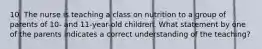 10. The nurse is teaching a class on nutrition to a group of parents of 10- and 11-year-old children. What statement by one of the parents indicates a correct understanding of the teaching?