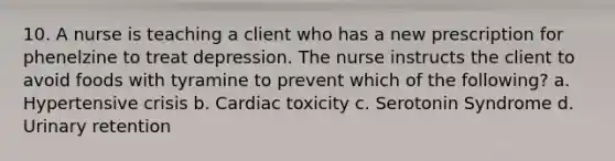 10. A nurse is teaching a client who has a new prescription for phenelzine to treat depression. The nurse instructs the client to avoid foods with tyramine to prevent which of the following? a. Hypertensive crisis b. Cardiac toxicity c. Serotonin Syndrome d. Urinary retention