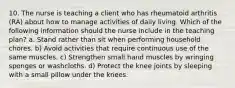 10. The nurse is teaching a client who has rheumatoid arthritis (RA) about how to manage activities of daily living. Which of the following information should the nurse include in the teaching plan? a. Stand rather than sit when performing household chores. b) Avoid activities that require continuous use of the same muscles. c) Strengthen small hand muscles by wringing sponges or washcloths. d) Protect the knee joints by sleeping with a small pillow under the knees.