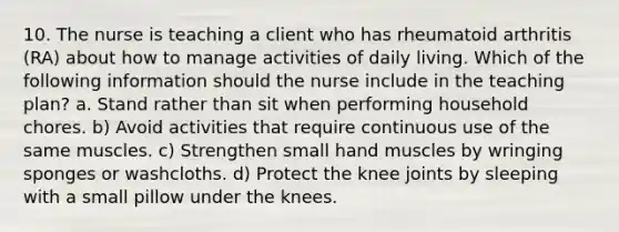 10. The nurse is teaching a client who has rheumatoid arthritis (RA) about how to manage activities of daily living. Which of the following information should the nurse include in the teaching plan? a. Stand rather than sit when performing household chores. b) Avoid activities that require continuous use of the same muscles. c) Strengthen small hand muscles by wringing sponges or washcloths. d) Protect the knee joints by sleeping with a small pillow under the knees.