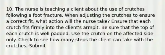 10. The nurse is teaching a client about the use of crutches following a foot fracture. When adjusting the crutches to ensure a correct fit, what action will the nurse take? Ensure that each crutch fits firmly into the client's armpit. Be sure that the top of each crutch is well padded. Use the crutch on the affected side only. Check to see how many steps the client can take with the crutches. Submit