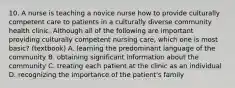 10. A nurse is teaching a novice nurse how to provide culturally competent care to patients in a culturally diverse community health clinic. Although all of the following are important providing culturally competent nursing care, which one is most basic? (textbook) A. learning the predominant language of the community B. obtaining significant information about the community C. treating each patient at the clinic as an individual D. recognizing the importance of the patient's family