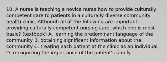 10. A nurse is teaching a novice nurse how to provide culturally competent care to patients in a culturally diverse community health clinic. Although all of the following are important providing culturally competent nursing care, which one is most basic? (textbook) A. learning the predominant language of the community B. obtaining significant information about the community C. treating each patient at the clinic as an individual D. recognizing the importance of the patient's family