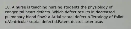 10. A nurse is teaching nursing students the physiology of congenital heart defects. Which defect results in decreased pulmonary blood flow? a.Atrial septal defect b.Tetralogy of Fallot c.Ventricular septal defect d.Patent ductus arteriosus