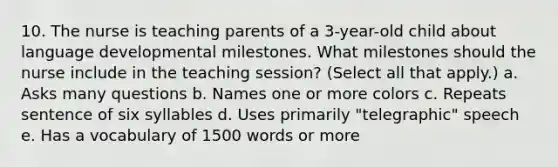 10. The nurse is teaching parents of a 3-year-old child about language developmental milestones. What milestones should the nurse include in the teaching session? (Select all that apply.) a. Asks many questions b. Names one or more colors c. Repeats sentence of six syllables d. Uses primarily "telegraphic" speech e. Has a vocabulary of 1500 words or more