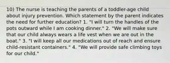 10) The nurse is teaching the parents of a toddler-age child about injury prevention. Which statement by the parent indicates the need for further education? 1. "I will turn the handles of the pots outward while I am cooking dinner." 2. "We will make sure that our child always wears a life vest when we are out in the boat." 3. "I will keep all our medications out of reach and ensure child-resistant containers." 4. "We will provide safe climbing toys for our child."