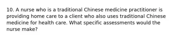 10. A nurse who is a traditional Chinese medicine practitioner is providing home care to a client who also uses traditional Chinese medicine for health care. What specific assessments would the nurse make?