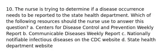 10. The nurse is trying to determine if a disease occurrence needs to be reported to the state health department. Which of the following resources should the nurse use to answer this question? a. Centers for Disease Control and Prevention Weekly Report b. Communicable Diseases Weekly Report c. Nationally notifiable infectious diseases on the CDC website d. State health department website