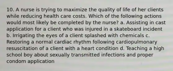 10. A nurse is trying to maximize the quality of life of her clients while reducing health care costs. Which of the following actions would most likely be completed by the nurse? a. Assisting in cast application for a client who was injured in a skateboard incident b. Irrigating the eyes of a client splashed with chemicals c. Restoring a normal cardiac rhythm following cardiopulmonary resuscitation of a client with a heart condition d. Teaching a high school boy about sexually transmitted infections and proper condom application