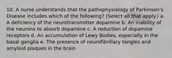 10. A nurse understands that the pathophysiology of Parkinson's Disease includes which of the following? (Select all that apply.) a. A deficiency of the neurotransmitter dopamine b. An inability of the neurons to absorb dopamine c. A reduction of dopamine receptors d. An accumulation of Lewy Bodies, especially in the basal ganglia e. The presence of neurofibrillary tangles and amyloid plaques in the brain