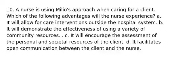 10. A nurse is using Milio's approach when caring for a client. Which of the following advantages will the nurse experience? a. It will allow for care interventions outside the hospital system. b. It will demonstrate the effectiveness of using a variety of community resources. . c. It will encourage the assessment of the personal and societal resources of the client. d. It facilitates open communication between the client and the nurse.