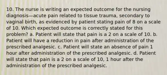 10. The nurse is writing an expected outcome for the nursing diagnosis—acute pain related to tissue trauma, secondary to vaginal birth, as evidenced by patient stating pain of 8 on a scale of 10. Which expected outcome is correctly stated for this problem? a. Patient will state that pain is a 2 on a scale of 10. b. Patient will have a reduction in pain after administration of the prescribed analgesic. c. Patient will state an absence of pain 1 hour after administration of the prescribed analgesic. d. Patient will state that pain is a 2 on a scale of 10, 1 hour after the administration of the prescribed analgesic.