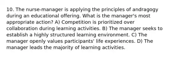 10. The nurse-manager is applying the principles of andragogy during an educational offering. What is the manager's most appropriate action? A) Competition is prioritized over collaboration during learning activities. B) The manager seeks to establish a highly structured learning environment. C) The manager openly values participants' life experiences. D) The manager leads the majority of learning activities.