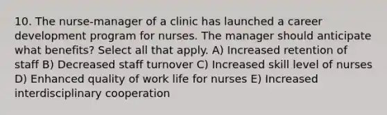 10. The nurse-manager of a clinic has launched a career development program for nurses. The manager should anticipate what benefits? Select all that apply. A) Increased retention of staff B) Decreased staff turnover C) Increased skill level of nurses D) Enhanced quality of work life for nurses E) Increased interdisciplinary cooperation