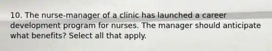 10. The nurse-manager of a clinic has launched a career development program for nurses. The manager should anticipate what benefits? Select all that apply.