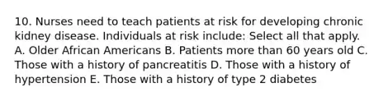 10. Nurses need to teach patients at risk for developing chronic kidney disease. Individuals at risk include: Select all that apply. A. Older African Americans B. Patients more than 60 years old C. Those with a history of pancreatitis D. Those with a history of hypertension E. Those with a history of type 2 diabetes