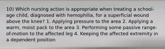 10) Which nursing action is appropriate when treating a school-age child, diagnosed with hemophilia, for a superficial wound above the knee? 1. Applying pressure to the area 2. Applying a warm, moist pack to the area 3. Performing some passive range-of-motion to the affected leg 4. Keeping the affected extremity in a dependent position