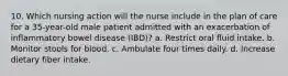 10. Which nursing action will the nurse include in the plan of care for a 35-year-old male patient admitted with an exacerbation of inflammatory bowel disease (IBD)? a. Restrict oral fluid intake. b. Monitor stools for blood. c. Ambulate four times daily. d. Increase dietary fiber intake.