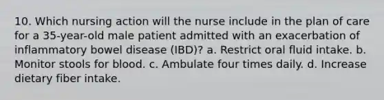 10. Which nursing action will the nurse include in the plan of care for a 35-year-old male patient admitted with an exacerbation of inflammatory bowel disease (IBD)? a. Restrict oral fluid intake. b. Monitor stools for blood. c. Ambulate four times daily. d. Increase dietary fiber intake.