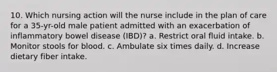 10. Which nursing action will the nurse include in the plan of care for a 35-yr-old male patient admitted with an exacerbation of inflammatory bowel disease (IBD)? a. Restrict oral fluid intake. b. Monitor stools for blood. c. Ambulate six times daily. d. Increase dietary fiber intake.