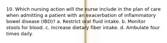 10. Which nursing action will the nurse include in the plan of care when admitting a patient with an exacerbation of inflammatory bowel disease (IBD)? a. Restrict oral fluid intake. b. Monitor stools for blood. c. Increase dietary fiber intake. d. Ambulate four times daily.