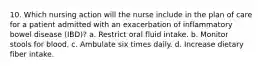 10. Which nursing action will the nurse include in the plan of care for a patient admitted with an exacerbation of inflammatory bowel disease (IBD)? a. Restrict oral fluid intake. b. Monitor stools for blood. c. Ambulate six times daily. d. Increase dietary fiber intake.