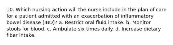 10. Which nursing action will the nurse include in the plan of care for a patient admitted with an exacerbation of inflammatory bowel disease (IBD)? a. Restrict oral fluid intake. b. Monitor stools for blood. c. Ambulate six times daily. d. Increase dietary fiber intake.