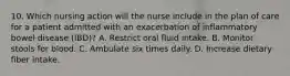 10. Which nursing action will the nurse include in the plan of care for a patient admitted with an exacerbation of inflammatory bowel disease (IBD)? A. Restrict oral fluid intake. B. Monitor stools for blood. C. Ambulate six times daily. D. Increase dietary fiber intake.