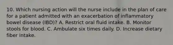 10. Which nursing action will the nurse include in the plan of care for a patient admitted with an exacerbation of inflammatory bowel disease (IBD)? A. Restrict oral fluid intake. B. Monitor stools for blood. C. Ambulate six times daily. D. Increase dietary fiber intake.