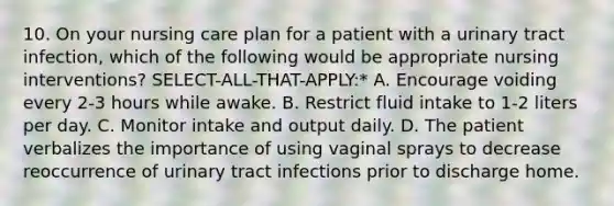 10. On your nursing care plan for a patient with a urinary tract infection, which of the following would be appropriate nursing interventions? SELECT-ALL-THAT-APPLY:* A. Encourage voiding every 2-3 hours while awake. B. Restrict fluid intake to 1-2 liters per day. C. Monitor intake and output daily. D. The patient verbalizes the importance of using vaginal sprays to decrease reoccurrence of urinary tract infections prior to discharge home.