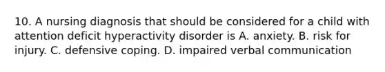 10. A nursing diagnosis that should be considered for a child with attention deficit hyperactivity disorder is A. anxiety. B. risk for injury. C. defensive coping. D. impaired verbal communication