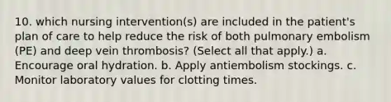 10. which nursing intervention(s) are included in the patient's plan of care to help reduce the risk of both pulmonary embolism (PE) and deep vein thrombosis? (Select all that apply.) a. Encourage oral hydration. b. Apply antiembolism stockings. c. Monitor laboratory values for clotting times.