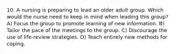 10. A nursing is preparing to lead an older adult group. Which would the nurse need to keep in mind when leading this group? A) Focus the group to promote learning of new information. B) Tailor the pace of the meetings to the group. C) Discourage the use of life-review strategies. D) Teach entirely new methods for coping.