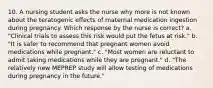 10. A nursing student asks the nurse why more is not known about the teratogenic effects of maternal medication ingestion during pregnancy. Which response by the nurse is correct? a. "Clinical trials to assess this risk would put the fetus at risk." b. "It is safer to recommend that pregnant women avoid medications while pregnant." c. "Most women are reluctant to admit taking medications while they are pregnant." d. "The relatively new MEPREP study will allow testing of medications during pregnancy in the future."