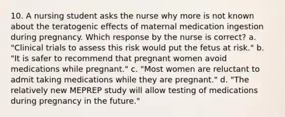 10. A nursing student asks the nurse why more is not known about the teratogenic effects of maternal medication ingestion during pregnancy. Which response by the nurse is correct? a. "Clinical trials to assess this risk would put the fetus at risk." b. "It is safer to recommend that pregnant women avoid medications while pregnant." c. "Most women are reluctant to admit taking medications while they are pregnant." d. "The relatively new MEPREP study will allow testing of medications during pregnancy in the future."