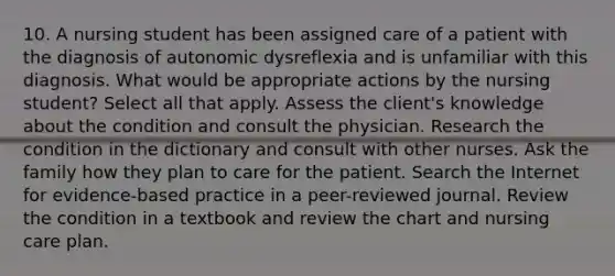 10. A nursing student has been assigned care of a patient with the diagnosis of autonomic dysreflexia and is unfamiliar with this diagnosis. What would be appropriate actions by the nursing student? Select all that apply. Assess the client's knowledge about the condition and consult the physician. Research the condition in the dictionary and consult with other nurses. Ask the family how they plan to care for the patient. Search the Internet for evidence-based practice in a peer-reviewed journal. Review the condition in a textbook and review the chart and nursing care plan.