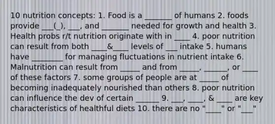 10 nutrition concepts: 1. Food is a _______ of humans 2. foods provide ___(_), ___, and _______ needed for growth and health 3. Health probs r/t nutrition originate with in ____ 4. poor nutrition can result from both ____&____ levels of ___ intake 5. humans have ________ for managing fluctuations in nutrient intake 6. Malnutrition can result from _____ and from _____, ______, or ____ of these factors 7. some groups of people are at _____ of becoming inadequately nourished than others 8. poor nutrition can influence the dev of certain ______ 9. ___, ____, & ____ are key characteristics of healthful diets 10. there are no "____" or "___"