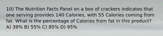 10) The Nutrition Facts Panel on a box of crackers indicates that one serving provides 140 Calories, with 55 Calories coming from fat. What is the percentage of Calories from fat in this product? A) 39% B) 55% C) 85% D) 95%